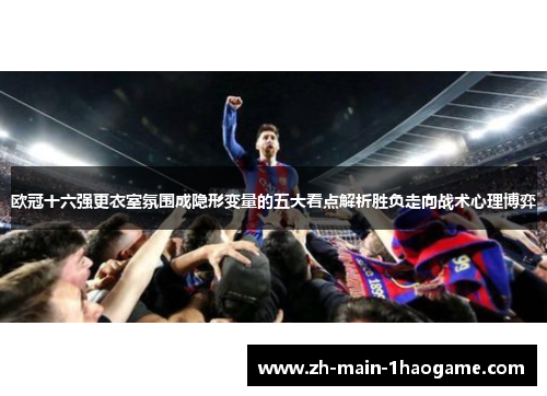 欧冠十六强更衣室氛围成隐形变量的五大看点解析胜负走向战术心理博弈 欧冠十六强更衣室氛围成隐形变量的五大看点解析胜负走向战术心理博弈