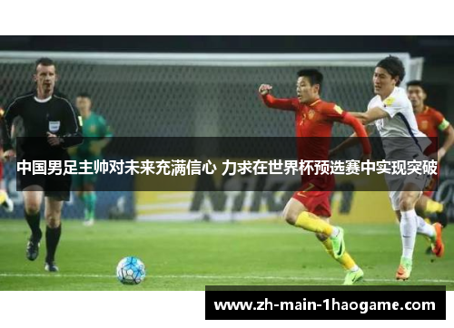 中国男足主帅对未来充满信心 力求在世界杯预选赛中实现突破
