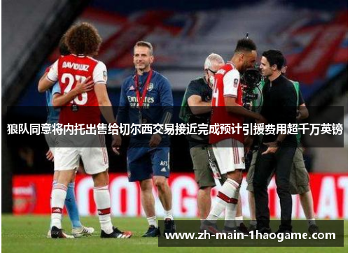 狼队同意将内托出售给切尔西交易接近完成预计引援费用超千万英镑 狼队同意将内托出售给切尔西交易接近完成预计引援费用超千万英镑