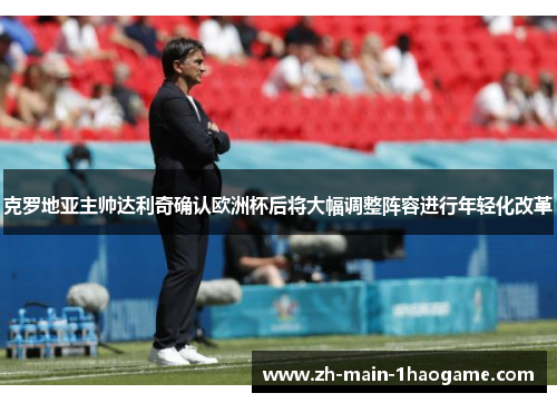 克罗地亚主帅达利奇确认欧洲杯后将大幅调整阵容进行年轻化改革