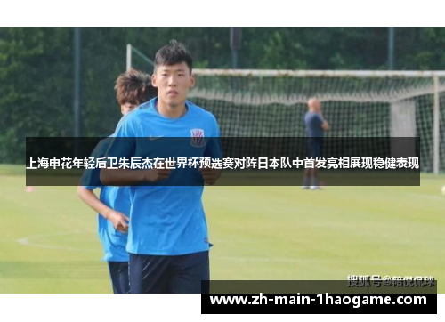 上海申花年轻后卫朱辰杰在世界杯预选赛对阵日本队中首发亮相展现稳健表现 上海申花年轻后卫朱辰杰在世界杯预选赛对阵日本队中首发亮相展现稳健表现